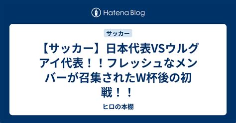 【サッカー】日本代表vsウルグアイ代表！！フレッシュなメンバーが召集されたw杯後の初戦！！ ヒロの本棚