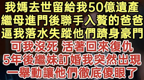 我媽去世50億遺產留給我！繼母進門後聯手入贅的爸爸！逼我落水失蹤他們躋身豪門！可我沒死 活著回來復仇！5年後繼妹訂婚我突然出現！一舉動讓他們