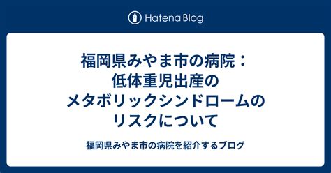 福岡県みやま市の病院：低体重児出産のメタボリックシンドロームのリスクについて 福岡県みやま市の病院を紹介するブログ