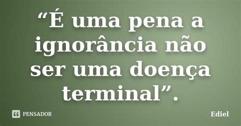 “É Uma Pena A Ignorância Não Ser Ediel Pensador