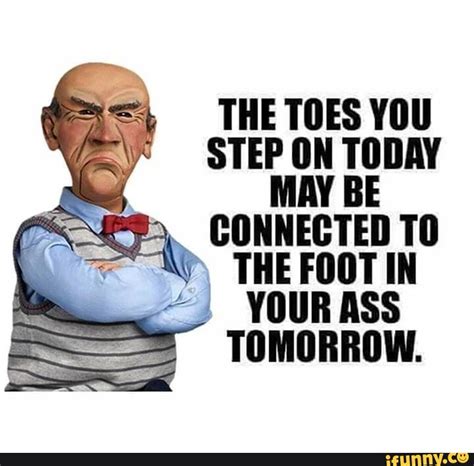 THE TOES YOU STEP ON TODAY MAY BE CONNECTED TO THE FOOT IN YOUR ASS