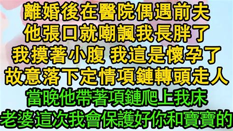 離婚後在醫院偶遇前夫，他張口就嘲諷我長胖了，我摸著小腹 我這是懷孕了，故意落下定情項鏈轉頭走人，當晚他帶著項鏈爬上我床，老婆 這次我會保護好你