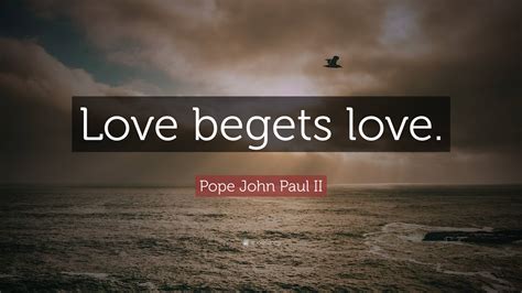 Pope John Paul II Quote: “Love begets love.”