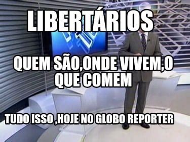 Meme Creator Funny Libertários Tudo isso hoje no Globo Reporter Quem