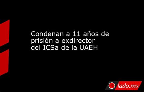 Condenan A 11 Años De Prisión A Exdirector Del Icsa De La Uaeh Ladomx