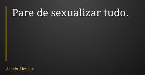 Pare De Sexualizar Tudo Acacio Alencar Pensador