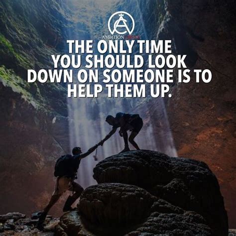 The Only Time You Should Look Down On Someone Is To Help Them Up