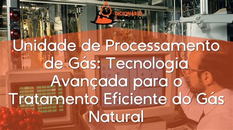 Unidade de Processamento de Gás Tecnologia Avançada para o Tratamento