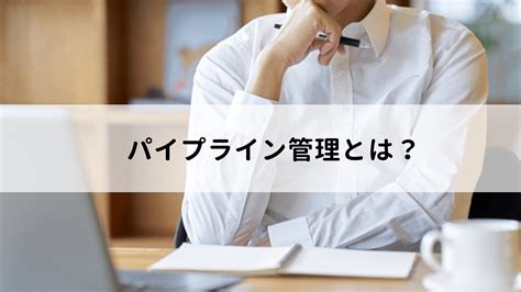 パイプライン管理とは？注目される理由や効果、営業に活かす方法を解説