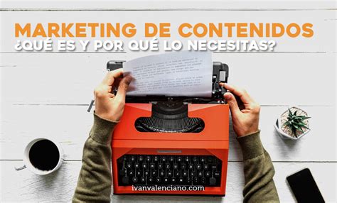 Marketing De Contenidos ¿qué Es Y Por Qué Lo Necesitas Ivan Valenciano