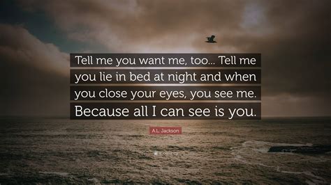 A.L. Jackson Quote: “Tell me you want me, too... Tell me you lie in bed at night and when you ...