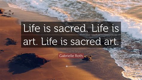 Gabrielle Roth Quote: “Life is sacred. Life is art. Life is sacred art.”