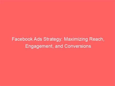 Facebook Ads Strategy Maximizing Reach Engagement And Conversions