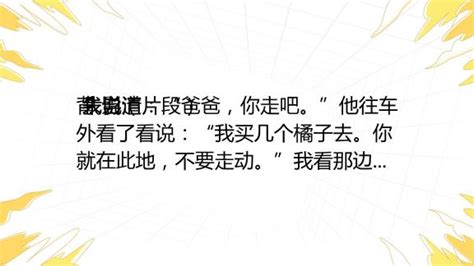 背 影（片段） 朱自清 我说道：“爸爸，你走吧。”他往车外看了看说：“我买几个橘子去。你就在此地，不要走动。”我看那边月台的栅栏外有几个卖东西的等着顾客。走到那边 百度教育