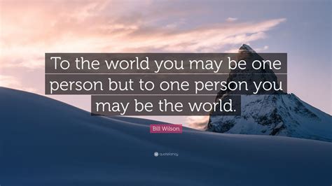 Bill Wilson Quote: “To the world you may be one person but to one person you may be the world ...