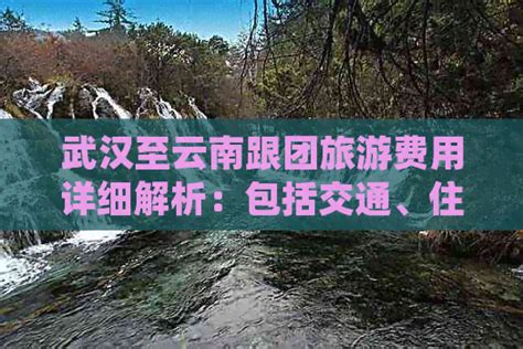 武汉至云南跟团旅游费用详细解析：包括交通、住宿、餐饮等全方位消费指南 邮箱网