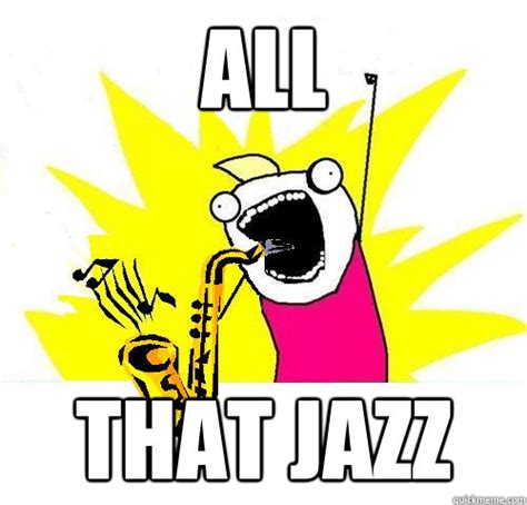 All That Jazz All That Jazz Quickmeme