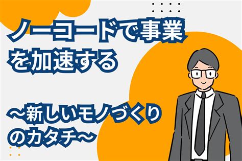 【ノーコードで事業を加速する】新しいモノづくりのカタチ