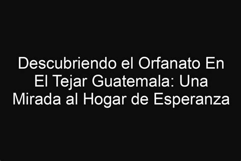 Descubriendo El Orfanato En El Tejar Guatemala Una Mirada Al Hogar De