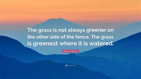 Robert Fulghum Quote “the Grass Is Not Always Greener On The Other Side Of The Fence The Grass