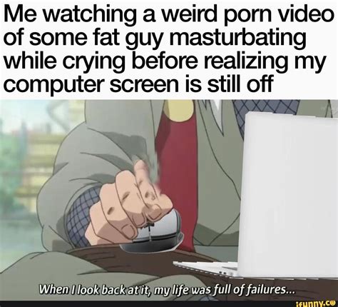 Me Watching A Weird Porn Video Of Some Fat Guy Masturbating While Crying Before Realizing My