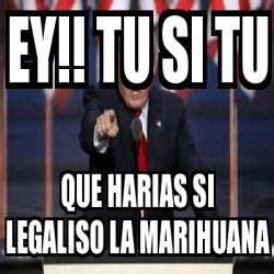 Meme Personalizado Ey Tu Si Tu Que Harias Si Legaliso La Marihuana