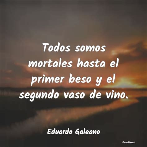 Frases Eduardo Galeano Todos Somos Mortales Hasta El Primer Bes