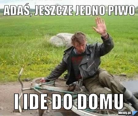 Ada Jeszcze Jedno Piwo I Ide Do Domu Memy Pl