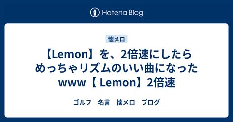 Lemonを2倍速にしたらめっちゃリズムのいい曲になったwww Lemon2倍速 ゴルフ 名言 懐メロ ブログ