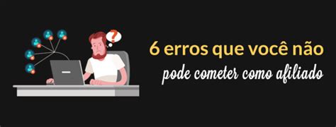 Confira Os 6 Erros Que Você Não Pode Cometer Como Afiliado