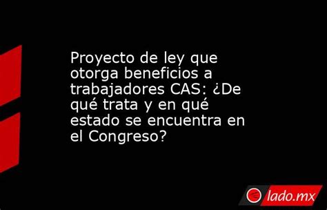 Proyecto De Ley Que Otorga Beneficios A Trabajadores Cas ¿de Qué Trata