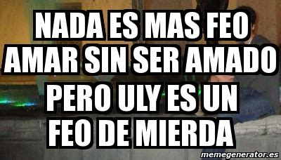 Meme Personalizado Nada Es Mas Feo Amar Sin Ser Amado Pero Uly Es Un