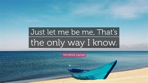 Kendrick Lamar Quote: “Just let me be me, That’s the only way I know.”