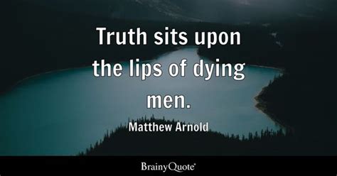 Matthew Arnold - Truth sits upon the lips of dying men.