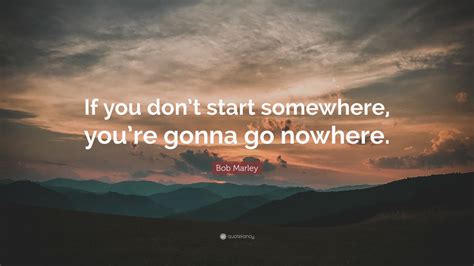 Bob Marley Quote If You Dont Start Somewhere Youre Gonna Go