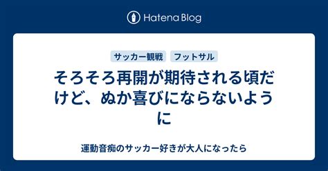 そろそろ再開が期待される頃だけど、ぬか喜びにならないように 運動音痴のサッカー好きが大人になったら