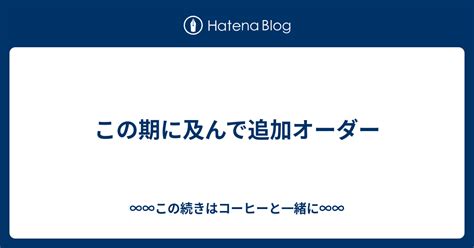 この期に及んで追加オーダー ∞∞この続きはコーヒーと一緒に∞∞