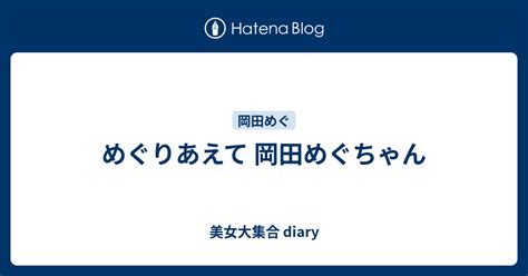 めぐりあえて 岡田めぐちゃん 美女大集合 Diary