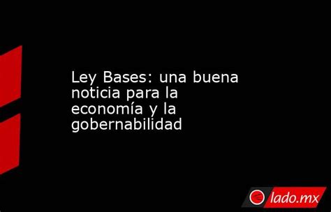 Ley Bases Una Buena Noticia Para La Economía Y La Gobernabilidad Ladomx