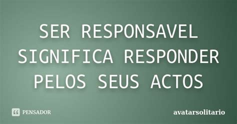 O Que Significa Responsável - SER RESPONSAVEL SIGNIFICA RESPONDER... Avatarsolitario - Pensador