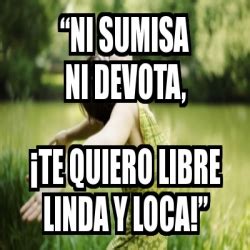 Meme Personalizado Ni Sumisa Ni Devota Te Quiero Libre Linda Y