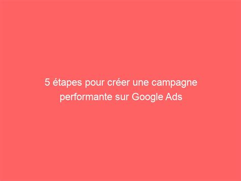 Tapes Pour Cr Er Une Campagne Performante Sur Google Ads