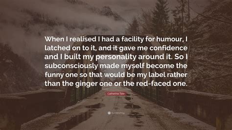 Catherine Tate Quote: “When I realised I had a facility for humour, I latched on to it, and it ...