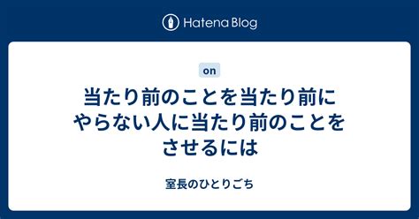 当たり前のことを当たり前にやらない人に当たり前のことをさせるには 室長のひとりごち