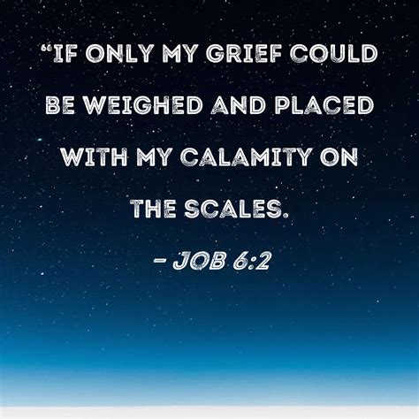 Job 6:2 "If only my grief could be weighed and placed with my calamity