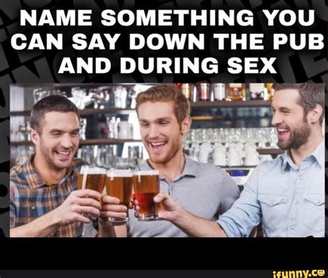 Name Something You Can Say Down The Pub And During Sex Ifunny