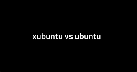 Xubuntu Vs Ubuntu A Comparison For Average Users