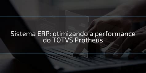 Sistema ERP Otimizando A Performance Do TOTVS Protheus