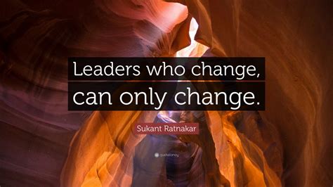 Sukant Ratnakar Quote: “Leaders who change, can only change.”