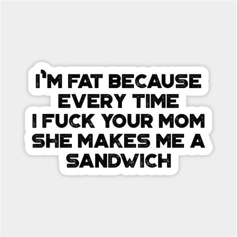 Im Fat Because Every Time I Fuck Your Mom She Makes Me A Sandwich